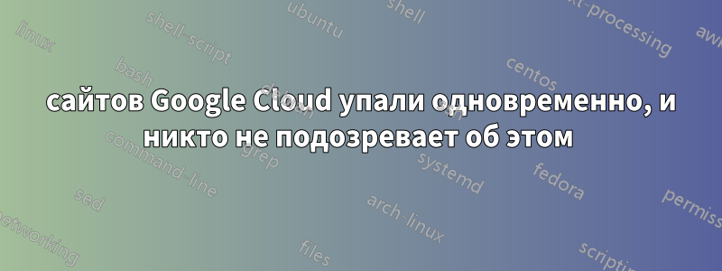 5 сайтов Google Cloud упали одновременно, и никто не подозревает об этом