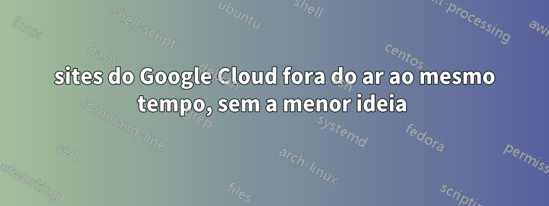 5 sites do Google Cloud fora do ar ao mesmo tempo, sem a menor ideia