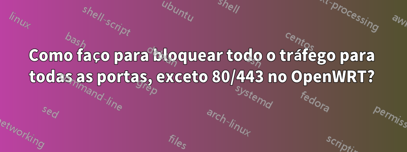 Como faço para bloquear todo o tráfego para todas as portas, exceto 80/443 no OpenWRT?