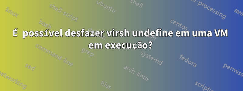 É possível desfazer virsh undefine em uma VM em execução?