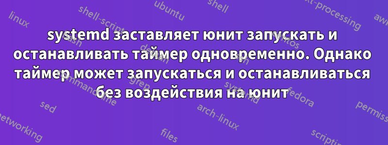 systemd заставляет юнит запускать и останавливать таймер одновременно. Однако таймер может запускаться и останавливаться без воздействия на юнит