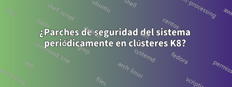 ¿Parches de seguridad del sistema periódicamente en clústeres K8?