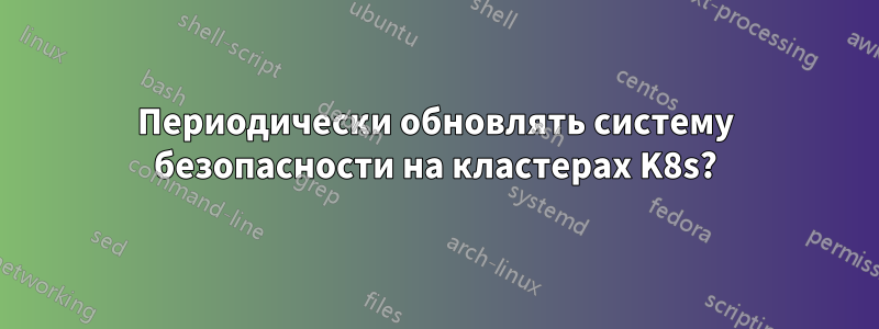 Периодически обновлять систему безопасности на кластерах K8s?