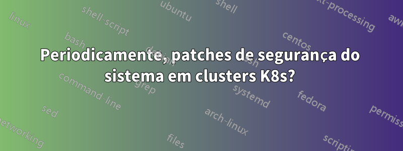 Periodicamente, patches de segurança do sistema em clusters K8s?