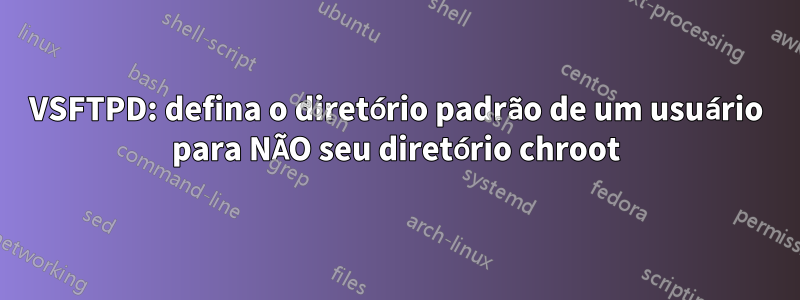 VSFTPD: defina o diretório padrão de um usuário para NÃO seu diretório chroot