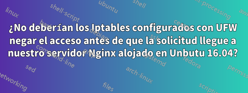 ¿No deberían los Iptables configurados con UFW negar el acceso antes de que la solicitud llegue a nuestro servidor Nginx alojado en Unbutu 16.04?