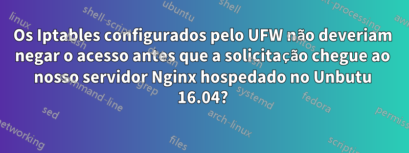 Os Iptables configurados pelo UFW não deveriam negar o acesso antes que a solicitação chegue ao nosso servidor Nginx hospedado no Unbutu 16.04?