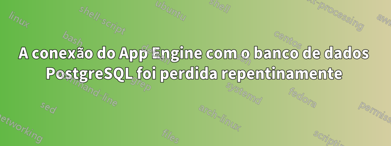 A conexão do App Engine com o banco de dados PostgreSQL foi perdida repentinamente