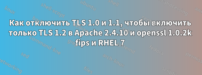 Как отключить TLS 1.0 и 1.1, чтобы включить только TLS 1.2 в Apache 2.4.10 и openssl 1.0.2k fips и RHEL 7