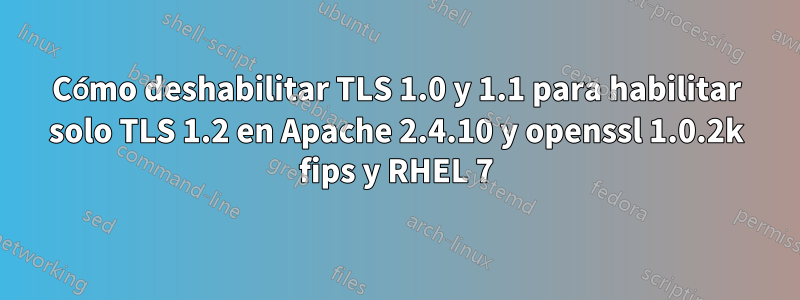 Cómo deshabilitar TLS 1.0 y 1.1 para habilitar solo TLS 1.2 en Apache 2.4.10 y openssl 1.0.2k fips y RHEL 7