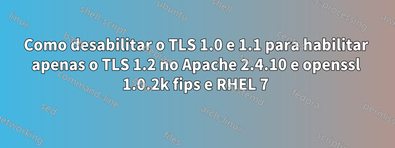 Como desabilitar o TLS 1.0 e 1.1 para habilitar apenas o TLS 1.2 no Apache 2.4.10 e openssl 1.0.2k fips e RHEL 7