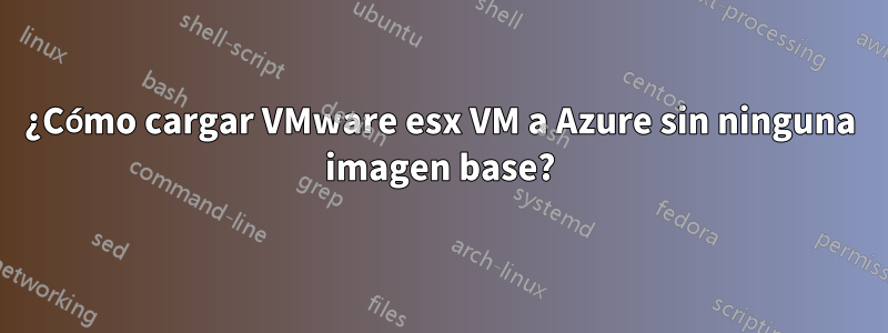 ¿Cómo cargar VMware esx VM a Azure sin ninguna imagen base?