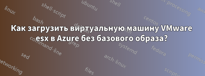 Как загрузить виртуальную машину VMware esx в Azure без базового образа?