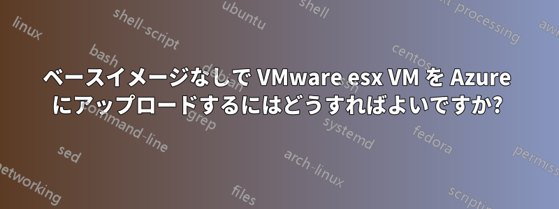 ベースイメージなしで VMware esx VM を Azure にアップロードするにはどうすればよいですか?