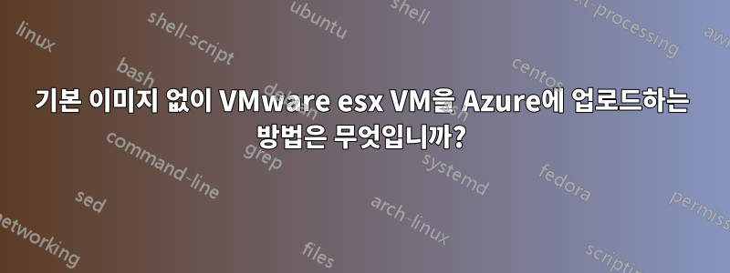 기본 이미지 없이 VMware esx VM을 Azure에 업로드하는 방법은 무엇입니까?