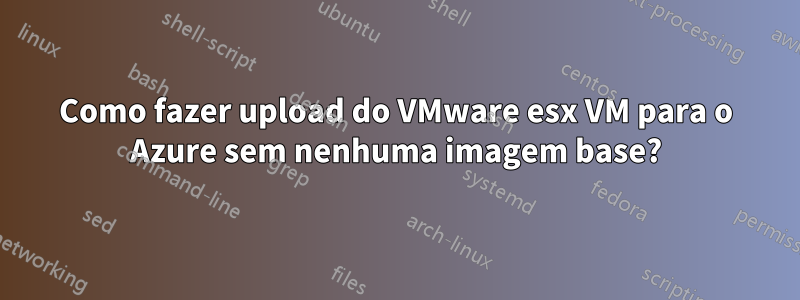 Como fazer upload do VMware esx VM para o Azure sem nenhuma imagem base?