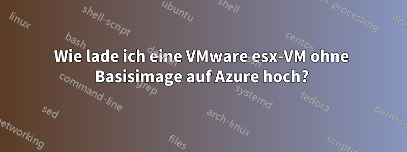 Wie lade ich eine VMware esx-VM ohne Basisimage auf Azure hoch?