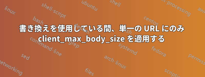 書き換えを使用している間、単一の URL にのみ client_max_body_size を適用する