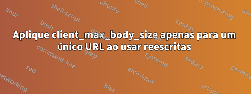 Aplique client_max_body_size apenas para um único URL ao usar reescritas