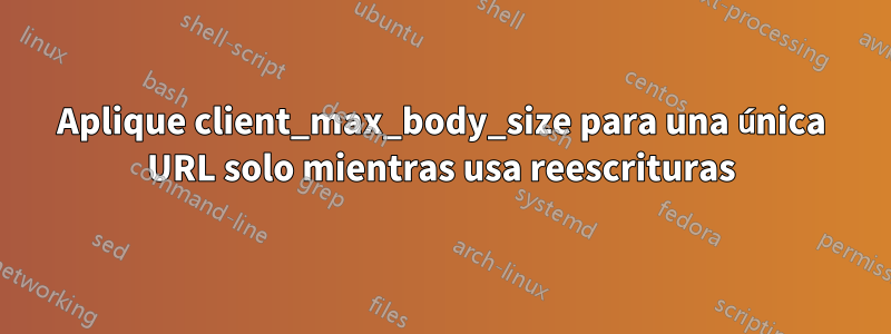 Aplique client_max_body_size para una única URL solo mientras usa reescrituras