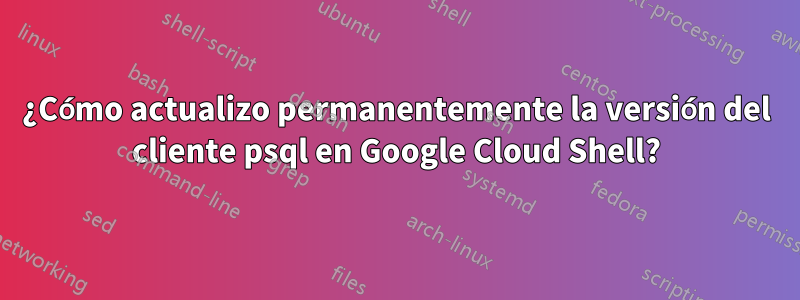 ¿Cómo actualizo permanentemente la versión del cliente psql en Google Cloud Shell?