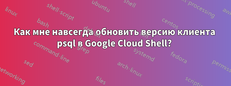 Как мне навсегда обновить версию клиента psql в Google Cloud Shell?