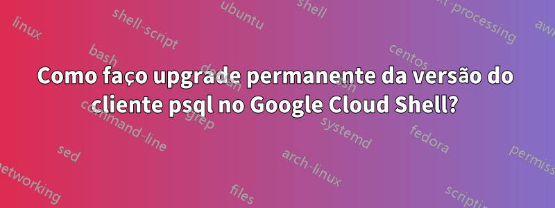 Como faço upgrade permanente da versão do cliente psql no Google Cloud Shell?