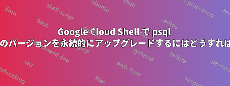 Google Cloud Shell で psql クライアントのバージョンを永続的にアップグレードするにはどうすればよいですか?