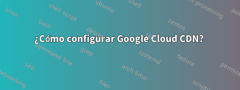 ¿Cómo configurar Google Cloud CDN?