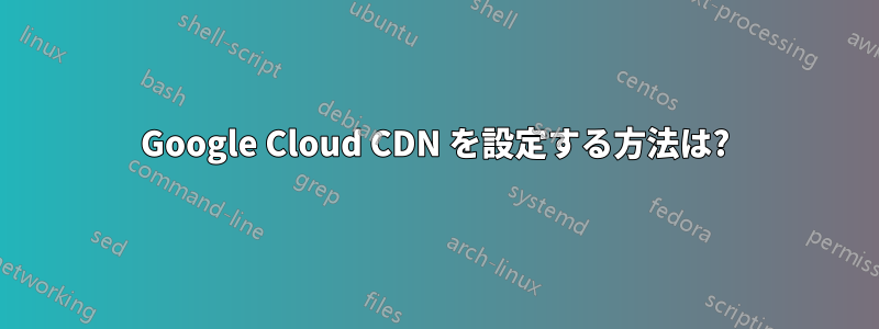 Google Cloud CDN を設定する方法は?