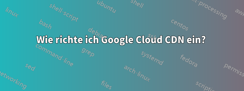 Wie richte ich Google Cloud CDN ein?