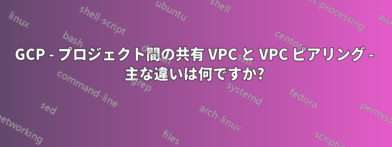 GCP - プロジェクト間の共有 VPC と VPC ピアリング - 主な違いは何ですか?