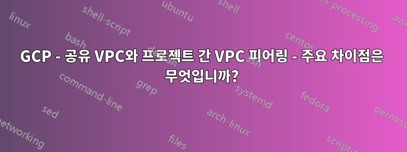 GCP - 공유 VPC와 프로젝트 간 VPC 피어링 - 주요 차이점은 무엇입니까?