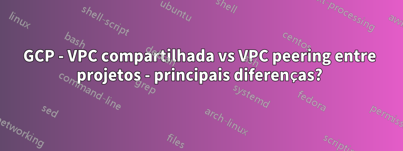 GCP - VPC compartilhada vs VPC peering entre projetos - principais diferenças?