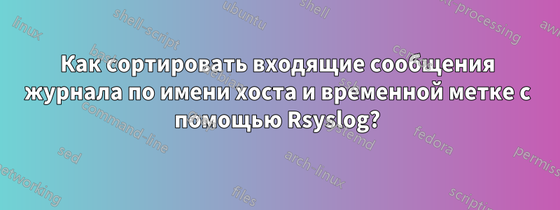 Как сортировать входящие сообщения журнала по имени хоста и временной метке с помощью Rsyslog?