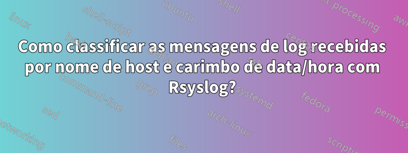 Como classificar as mensagens de log recebidas por nome de host e carimbo de data/hora com Rsyslog?