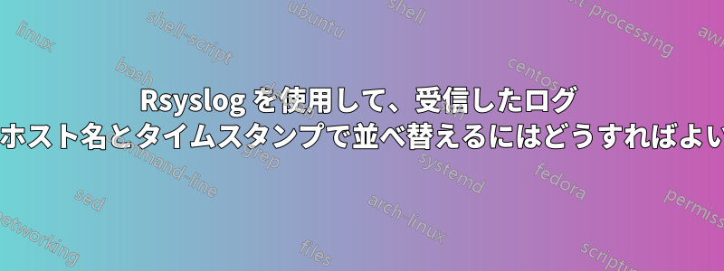 Rsyslog を使用して、受信したログ メッセージをホスト名とタイムスタンプで並べ替えるにはどうすればよいでしょうか?