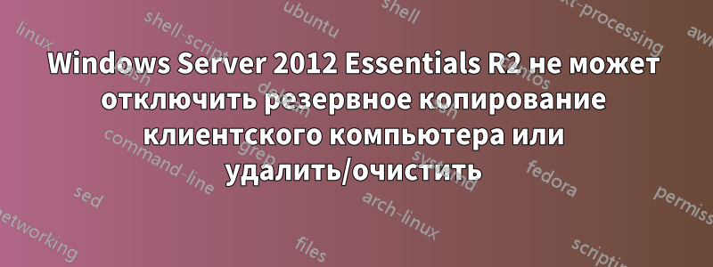 Windows Server 2012 Essentials R2 не может отключить резервное копирование клиентского компьютера или удалить/очистить