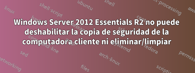 Windows Server 2012 Essentials R2 no puede deshabilitar la copia de seguridad de la computadora cliente ni eliminar/limpiar