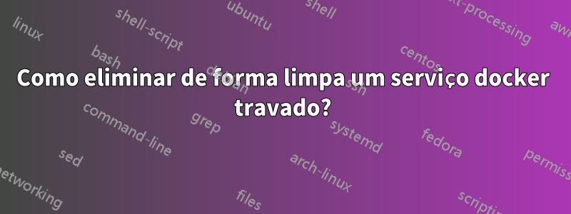 Como eliminar de forma limpa um serviço docker travado?