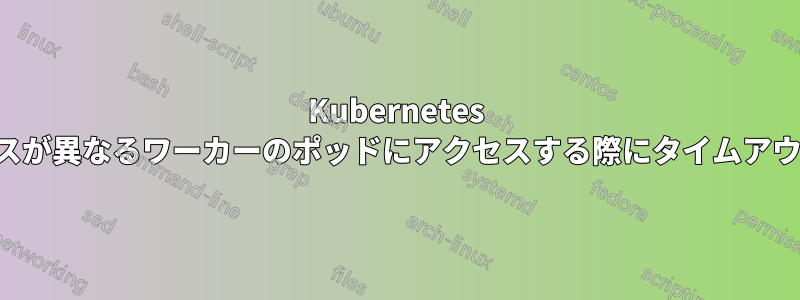 Kubernetes サービスが異なるワーカーのポッドにアクセスする際にタイムアウトする