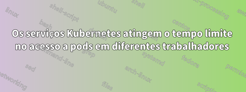 Os serviços Kubernetes atingem o tempo limite no acesso a pods em diferentes trabalhadores