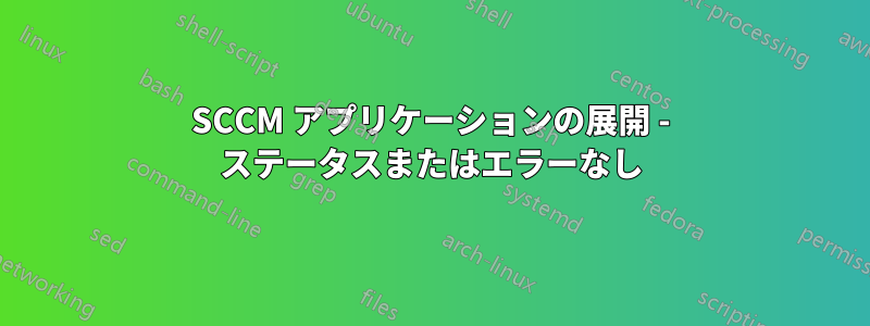 SCCM アプリケーションの展開 - ステータスまたはエラーなし