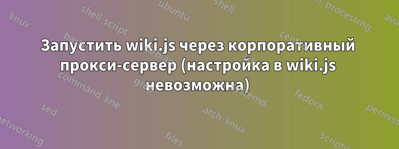 Запустить wiki.js через корпоративный прокси-сервер (настройка в wiki.js невозможна)