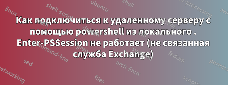 Как подключиться к удаленному серверу с помощью powershell из локального . Enter-PSSession не работает (не связанная служба Exchange)