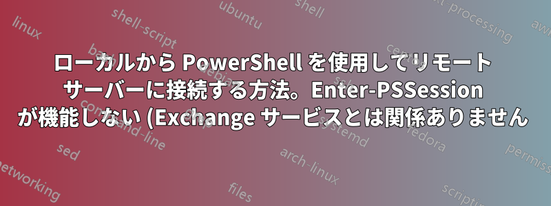 ローカルから PowerShell を使用してリモート サーバーに接続する方法。Enter-PSSession が機能しない (Exchange サービスとは関係ありません)
