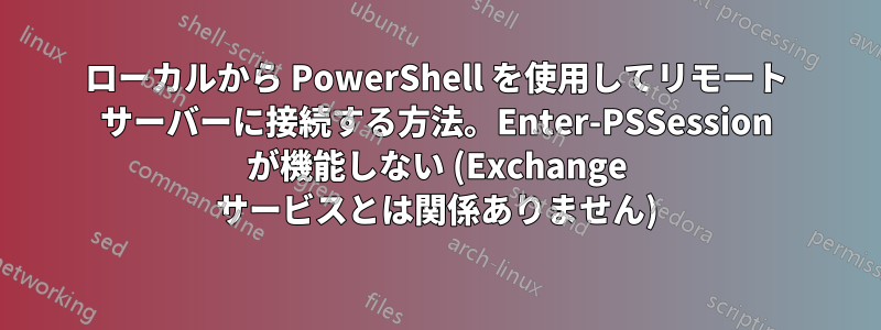 ローカルから PowerShell を使用してリモート サーバーに接続する方法。Enter-PSSession が機能しない (Exchange サービスとは関係ありません)