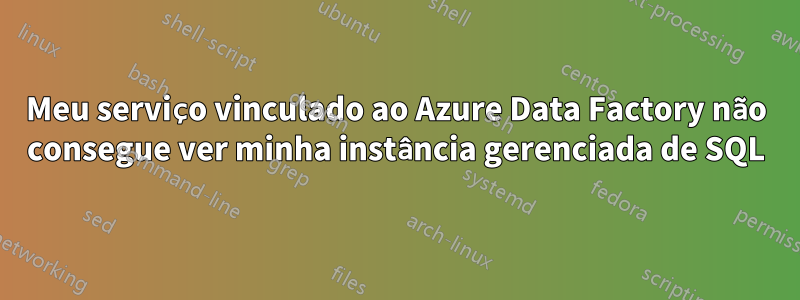 Meu serviço vinculado ao Azure Data Factory não consegue ver minha instância gerenciada de SQL