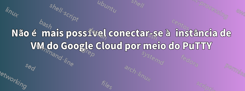 Não é mais possível conectar-se à instância de VM do Google Cloud por meio do PuTTY