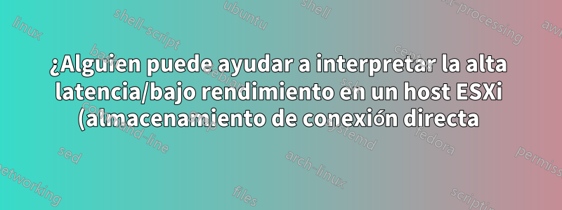 ¿Alguien puede ayudar a interpretar la alta latencia/bajo rendimiento en un host ESXi (almacenamiento de conexión directa)?
